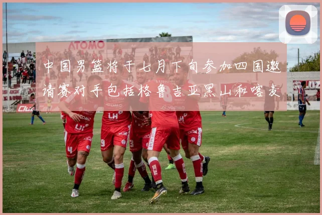 中国男篮将于七月下旬参加四国邀请赛对手包括格鲁吉亚黑山和喀麦隆