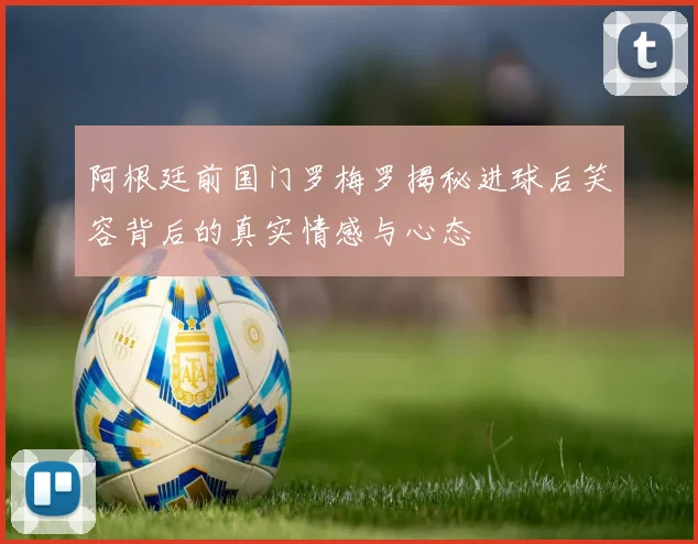 阿根廷前国门罗梅罗揭秘进球后笑容背后的真实情感与心态