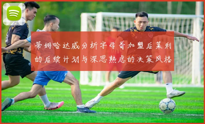 蒂姆哈达威分析字母哥加盟后莱利的后续计划与深思熟虑的决策风格
