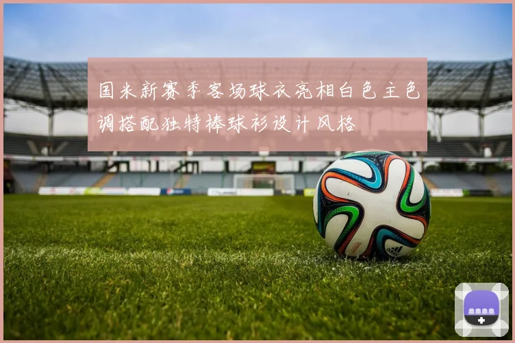 国米新赛季客场球衣亮相白色主色调搭配独特棒球衫设计风格