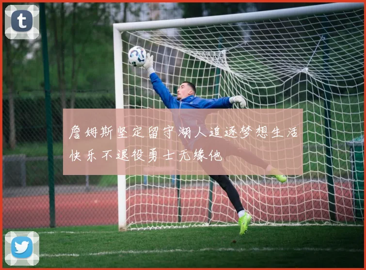 詹姆斯坚定留守湖人追逐梦想生活快乐不退役勇士无缘他