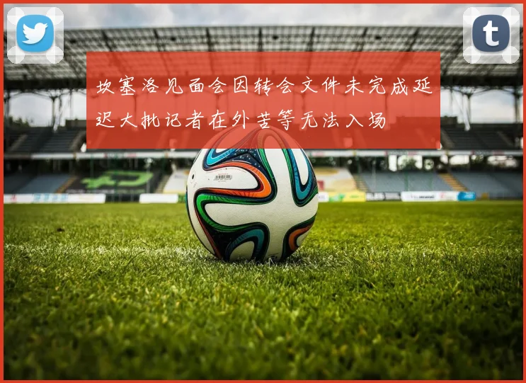坎塞洛见面会因转会文件未完成延迟大批记者在外苦等无法入场