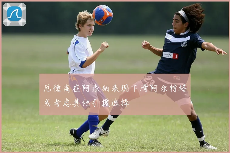 厄德高在阿森纳表现下滑阿尔特塔或考虑其他引援选择