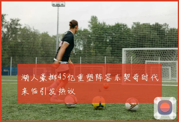 湖人豪掷45亿重塑阵容东契奇时代来临引发热议