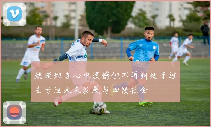 姚明坦言心中遗憾但不再纠结于过去专注未来发展与回馈社会