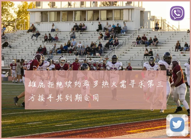 雄鹿拒绝续约希罗热火需寻求第三方接手其到期合同