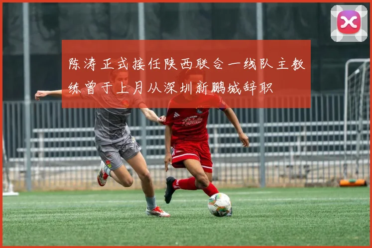 陈涛正式接任陕西联合一线队主教练曾于上月从深圳新鹏城辞职