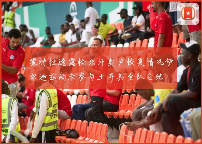 蒙特拉透露恰尔汗奥卢恢复情况伊尔迪兹尚未参与土耳其全队合练