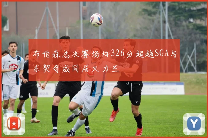 布伦森总决赛场均326分超越SGA与东契奇成同届火力王