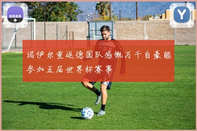 诺伊尔重返德国队感慨万千自豪能参加五届世界杯赛事