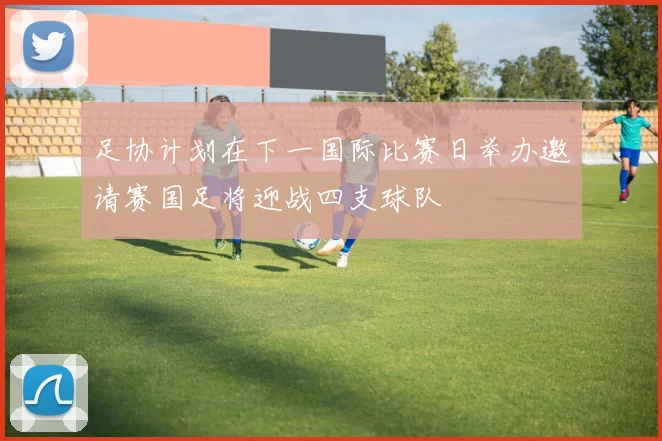 足协计划在下一国际比赛日举办邀请赛国足将迎战四支球队