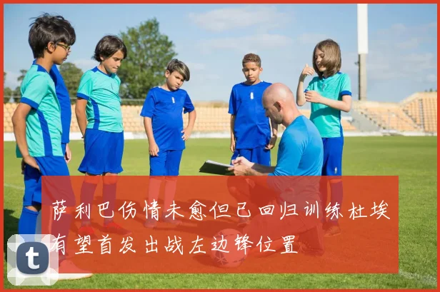 萨利巴伤情未愈但已回归训练杜埃有望首发出战左边锋位置