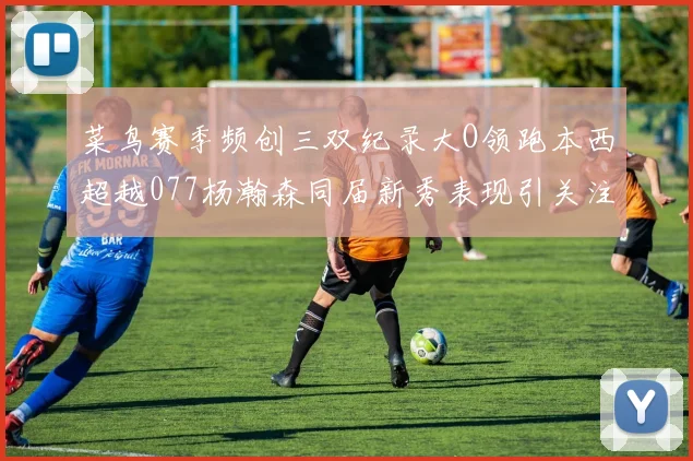 菜鸟赛季频创三双纪录大O领跑本西超越077杨瀚森同届新秀表现引关注