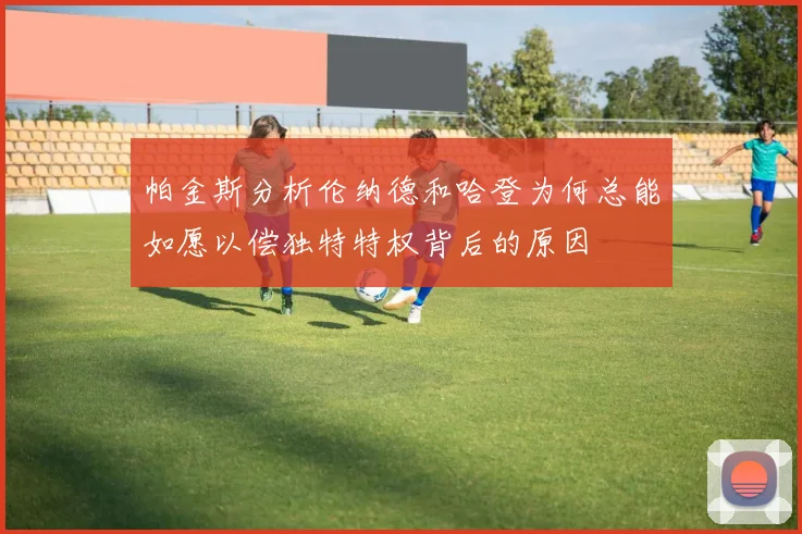 帕金斯分析伦纳德和哈登为何总能如愿以偿独特特权背后的原因