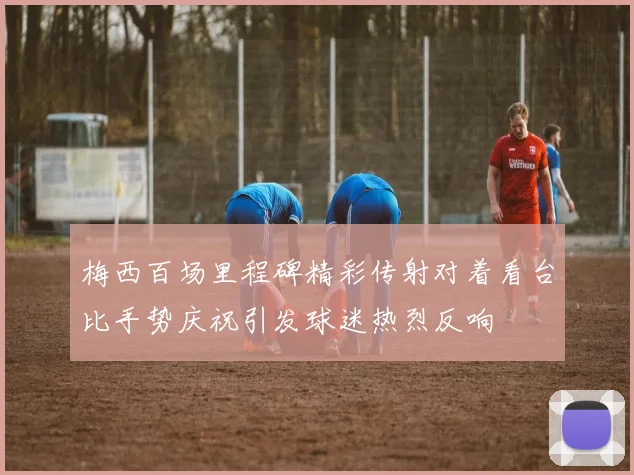 梅西百场里程碑精彩传射对着看台比手势庆祝引发球迷热烈反响